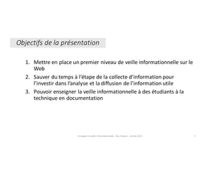1. Mettre	en	place	un	premier	niveau	de	veille	informationnelle	sur	le	
Web
2. Sauver	du	temps	à	l’étape	de	la	collecte	d’information	pour	
l’investir	dans	l’analyse	et	la	diffusion	de	l’information	utile
3. Pouvoir	enseigner	la	veille	informationnelle	à	des	étudiants	à	la	
technique	en	documentation
Objectifs	de	la	présentation
Enseigner	la	veille	informationnelle	- Elsa	Drevon	- Janvier	2017 2
 