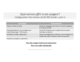 Quel	service	offrir	à	ses	usagers?
Configuration	d’un	lecteur	de	fils	RSS	(mode	« pull »)
Enseigner	la	veille	informationnelle	- Elsa	Drevon	- Janvier	2017 23
Pour	des	usagers	technos	et	autonomes
Pour	une	veille	individuelle
Avantages Inconvénients
Simple	à	mettre	en	place Nécessite pédagogie pour	former	à	l’outil	et	expliquer	
le	système	de	veille
Outils	généralement	 plus	complets	pour	
traiter/lire/partager	 l’information
Pas de	lien	fréquent	avec	l’usager	(hormis	soutien	
technique	au	besoin)
Possibilité de	veille	 collaborative Temps	de	configuration	du	lecteur	et	de	conception	du	
système de	veille	si	plusieurs	outils	sont	associés
Travail de	conception	uniquement
 