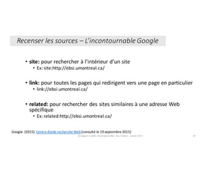 • site:	pour	rechercher	à	l’intérieur	d’un	site
• Ex:	site:http://ebsi.umontreal.ca/
• link:	pour	toutes	les	pages	qui	redirigent	vers	une	page	en	particulier
• link://ebsi.umontreal.ca/
• related:	pour	rechercher des	sites	similaires	à	une	adresse	Web	
spécifique
• Ex:	related:http://ebsi.umontreal.ca/
Google.	(2015).	Centre	d’aide	recherche	Web(consulté	le	19	septembre	2015)
Enseigner	la	veille	informationnelle	- Elsa	Drevon	- Janvier	2017 29
Recenser	les	sources	– L’incontournable	Google
 