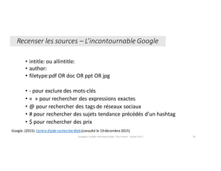 • intitle:	ou	allintitle:
• author:
• filetype:pdf OR	doc	OR	ppt OR	jpg
• - pour	exclure	des	mots-clés
• « »	pour	rechercher	des	expressions	exactes
• @	pour	rechercher	des	tags	de	réseaux	sociaux
• #	pour	rechercher	des	sujets	tendance	précédés	d'un	hashtag
• $	pour	rechercher	des	prix
Google.	(2015).	Centre	d’aide	recherche	Web(consulté	le	19	décembre	2015)
Enseigner	la	veille	informationnelle	- Elsa	Drevon	- Janvier	2017 30
Recenser	les	sources	– L’incontournable	Google
 