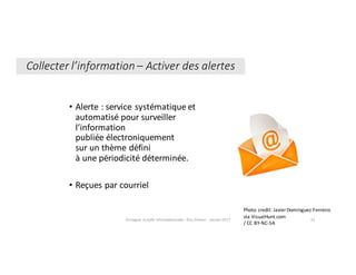 • Alerte	:	service	systématique	et	
automatisé	pour	surveiller	
l’information	
publiée	électroniquement	
sur	un	thème	défini
à	une	périodicité	déterminée.	
• Reçues	par	courriel
Enseigner	la	veille	informationnelle	- Elsa	Drevon	- Janvier	2017 32
Photo	credit:	Javier	Domínguez	Ferreiro	
via	VisualHunt.com	
/	CC	BY-NC-SA
Collecter	l’information	– Activer	des	alertes
 