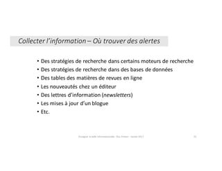 • Des	stratégies	de	recherche	dans	certains	moteurs	de	recherche
• Des	stratégies	de	recherche	dans	des	bases	de	données
• Des	tables	des	matières	de	revues	en	ligne
• Les	nouveautés	chez	un	éditeur
• Des	lettres	d’information	(newsletters)
• Les	mises	à	jour	d’un	blogue
• Etc.
Enseigner	la	veille	informationnelle	- Elsa	Drevon	- Janvier	2017 33
Collecter	l’information	– Où	trouver	des	alertes
 