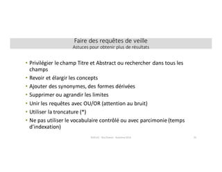 • Privilégier	le	champ	Titre	et	Abstract	ou	rechercher	dans	tous	les	
champs	
• Revoir	et	élargir	les	concepts
• Ajouter	des	synonymes,	des	formes	dérivées
• Supprimer	ou	agrandir	les	limites
• Unir	les	requêtes	avec	OU/OR	(attention	au	bruit)
• Utiliser	la	troncature	(*)
• Ne	pas	utiliser	le	vocabulaire	contrôlé	ou	avec	parcimonie	(temps	
d’indexation)
SCI6142	- Elsa	Drevon	- Automne	2016 35
Faire	des	requêtes	de	veille
Astuces	pour	obtenir	plus	de	résultats
 