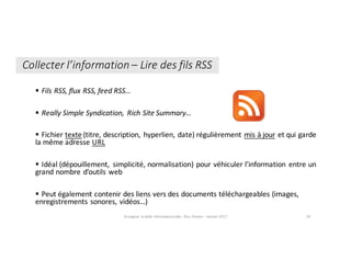 § Fils	RSS,	flux	RSS,	feed RSS…
§ Really Simple	Syndication,	 Rich	Site	Summary…
§ Fichier	texte (titre,	description,	 hyperlien,	date)	régulièrement	mis	à	jour et	qui	garde	
la	même	adresse	URL
§ Idéal	(dépouillement,	 simplicité,	normalisation)	pour	véhiculer	l’information	 entre	un	
grand	nombre	d’outils	web
§ Peut	également	contenir	des	liens	vers	des	documents	téléchargeables	(images,	
enregistrements	sonores,	vidéos…)
Enseigner	la	veille	informationnelle	- Elsa	Drevon	- Janvier	2017 39
Collecter	l’information	– Lire	des	fils	RSS
 