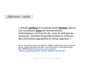 «	Activité	continue et	en	grande	partie	itérative visant	à	
une	surveillance	active de	l’environnement	
technologique,	commercial,	etc.,	pour	en	anticiper	les	
évolutions,	connaitre	les	grandes	tendances	et	fournir	
des	informations	appropriées	en	temps	opportun.	»
Source	:	Agence	française	de	normalisation.	(1998).	Prestations	de	veille	et	prestations	
de	mise	en	place	d’un	système	de	veille :	norme	XPX	50-053 :	norme	expérimentale.	
Paris:	AFNOR.	Repéré	à	http://quoniam.info/competitive-
intelligence/PDF/ebooks/Norme_Francaise_Prestations_de_Veille.pdf
Enseigner	la	veille	informationnelle	- Elsa	Drevon	- Janvier	2017 4
Définition	– Veille
 