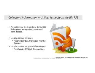 • Permettent	de	lire	le	contenu	de	fils	RSS,	
de	les	gérer,	les	organiser,	 en	un	seul	
point	d’accès.
• Les	plus	connus	en	ligne	:	
• Feedly,	Netvibes,	Inoreader,	The	Old	
Reader…
• Les	plus	connus	sur	poste	informatique	:	
• FeedReader,	RSSOwl,	Thunderbird…
Photo	credit:	AJC1	via	Visual	Hunt	/	CC	BY-NC-SAEnseigner	la	veille	informationnelle	- Elsa	Drevon	- Janvier	2017 41
Collecter	l’information	– Utiliser	les	lecteurs	de	fils	RSS
 