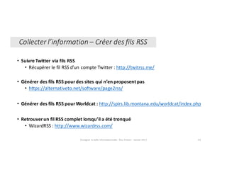 • Suivre	Twitter	via	fils	RSS
• Récupérer	le	fil	RSS	d’un	compte	Twitter	:	http://twitrss.me/
• Générer	des	fils	RSS	pour	des	sites	qui	n’en	proposent	pas	
• https://alternativeto.net/software/page2rss/
• Générer	des	fils	RSS	pour	Worldcat :	http://spirs.lib.montana.edu/worldcat/index.php
• Retrouver	un	fil	RSS	complet	lorsqu’il	a	été	tronqué
• WizardRSS :	http://www.wizardrss.com/
Enseigner	la	veille	informationnelle	- Elsa	Drevon	- Janvier	2017 43
Collecter	l’information	– Créer	des	fils	RSS
 