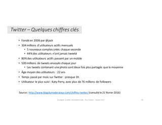• Fondé	en	2006	par	@jack	
• 304	millions	d’utilisateurs	actifs	mensuels
• 5	nouveaux	comptes	créés	chaque	seconde
• 44%	des	utilisateurs	n’ont	jamais	tweeté
• 80%	des	utilisateurs	actifs	passent	par	un	mobile
• 500	millions	de	tweets	envoyés	chaque	jour
• Les	tweets	contenant	une	photo	sont	deux	fois	plus	partagés	que	la	moyenne
• Âge	moyen	des	utilisateurs	:	22	ans
• Temps	passé	par	mois	sur	Twitter	:	presque	3h
• Utilisateur	le	plus	suivi	: Katy	Perry,	avec	plus	de	76	millions	de	followers
Enseigner	la	veille	informationnelle	- Elsa	Drevon	- Janvier	2017 49
Crédit	:	Wikipedia.org.	Comète	Hall	Bopp,	29	mars	1997Source	:	http://www.blogdumoderateur.com/chiffres-twitter/(consulté	le	21	février	2016)			
Twitter	– Quelques	chiffres	clés
 