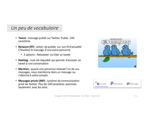 Un	peu	de	vocabulaire
• Tweet :	message	publié	sur	Twitter.	Public.	140	
caractères.
• Retweet	(RT)	:	action	de	publier	sur	son	fil	d’actualité	
(Timeline)	le	message	d’une	autre	personne
• 2	options	:	Retweeter	ou	Citer	ce	tweet
• Hashtag	:	mot-clé	cliquable	qui	permet	d’associer	un	
tweet	à	une	conversation
• Mention	:	quand	une	personne	retweet	l’un	de	vos	
messages,	vous	mentionne	dans	un	message	ou	
s’abonne	à	votre	compte
• Messages	privés	(MP)	:	système	de	communication	
privé	de	Twitter.	Plus	de	140	caractères	autorisés.	
Seulement	avec	les	amis.
Enseigner	la	veille	informationnelle	- Elsa	Drevon	- Janvier	2017 51
 