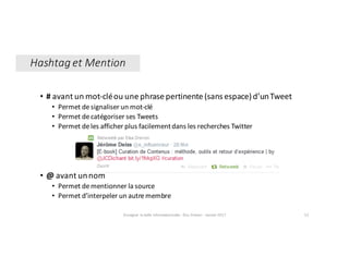 • # avant	un	mot-clé	ou	une	phrase	pertinente	(sans	espace)	d’un	Tweet	
• Permet	de	signaliser	un	mot-clé		
• Permet	de	catégoriser	ses	Tweets	
• Permet	de	les	afficher	plus	facilement	dans	les	recherches	Twitter
• @ avant	un	nom	
• Permet	de	mentionner	la	source
• Permet	d’interpeler	un	autre	membre	
Enseigner	la	veille	informationnelle	- Elsa	Drevon	- Janvier	2017 52
Hashtag	et	Mention
 