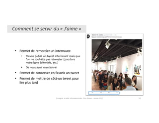 • Permet	de	remercier	un	internaute	
• D’avoir	publié	un	tweet	intéressant	mais	que	
l’on	ne	souhaite	pas	retweeter	(pas	dans	
notre	ligne	éditoriale,	 etc.)
• De	nous	avoir	mentionné
• Permet	de	conserver	en	favoris	un	tweet
• Permet	de	mettre	de	côté	un	tweet	pour	
lire	plus	tard
Comment	se	servir	du	« J’aime »
Enseigner	la	veille	informationnelle	- Elsa	Drevon	- Janvier	2017 53
 