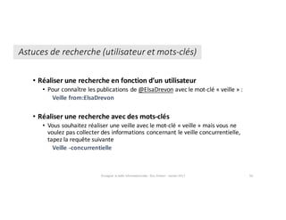 Astuces	de	recherche	(utilisateur	et	mots-clés)
• Réaliser	une	recherche	en	fonction	d’un	utilisateur
• Pour	connaître	les	publications	de @ElsaDrevon avec	le	mot-clé	« veille »	:
Veille	from:ElsaDrevon
• Réaliser	une	recherche	avec	des	mots-clés
• Vous	souhaitez	réaliser	une	veille	avec	le	mot-clé	« veille »	mais	vous	ne	
voulez	pas	collecter	des	informations	concernant	le	veille	concurrentielle,	
tapez	la	requête	suivante
Veille	-concurrentielle
Enseigner	la	veille	informationnelle	- Elsa	Drevon	- Janvier	2017 56
 