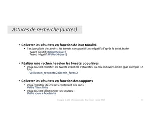 • Collecter	les	résultats	en	fonction	de	leur	tonalité
• Il	est	possible	de	savoir	si	les	tweets	sont	positifs	ou	négatifs	d’après	le	sujet	traité
Tweet	positif: Bibliothèque :)
Tweet	négatif: Bibliothèque :(
• Réaliser	une	recherche	selon	les	tweets	populaires
• Vous	pouvez	collecter	 les	tweets	ayant	été	retweetés	ou	mis	en	favoris	X	fois (par	exemple :	2	
fois):
Veille min_retweets:2	OR	min_faves:2
• Collecter	les	résultats	en	fonction	des	supports
• Vous	collectez	des	tweets	contenant	des	liens :
Veille	filter:links
• Vous	pouvez	sélectionner	 les	sources :
Veille	source:hootsuite
Enseigner	la	veille	informationnelle	- Elsa	Drevon	- Janvier	2017 57
Astuces	de	recherche	(autres)
 