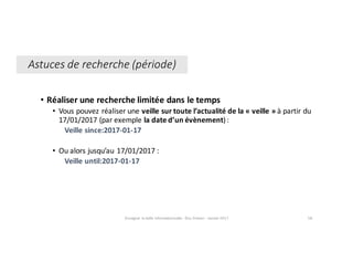 • Réaliser	une	recherche	limitée	dans	le	temps
• Vous	pouvez	réaliser	une veille	sur	toute	l’actualité	de	la	« veille » à	partir	du	
17/01/2017	(par	exemple	la	date	d’un	évènement):
Veille	since:2017-01-17
• Ou	alors	jusqu’au	17/01/2017 :
Veille	until:2017-01-17
Enseigner	la	veille	informationnelle	- Elsa	Drevon	- Janvier	2017 58
Astuces	de	recherche	(période)
 