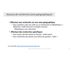 • Effectuer	une	recherche	sur	une	zone	géographique
• Vous	souhaitez	créer	une	veille	sur	un	évènement	en	bibliothèque	 à	
Montréal,	il	suffit	d’inscrire	la	requête	suivante :
Bibliothèque	near :Montréal
• Effectuer	des	recherches	spécifiques
• Vous	voulez	que	des	tweets	en	français : Veille lang:fr
• Vous	recherchez	des	tweets	sous	forme	de	question : Veille ?
En	cas	d’oubli:	https://twitter.com/search-advanced
Enseigner	la	veille	informationnelle	- Elsa	Drevon	- Janvier	2017 59
Astuces	de	recherche	(zone	géographique)
 