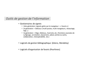 Outils	de	gestion	de	l’information
• Gestionnaires	de	signets
• 1ière	génération	(signets	gérés	par	le	navigateur	– «	favoris	»)
• 2e	génération	=	Delicious (multi-postes,	multi-navigateurs,	réseautage,	
tags…)
• 3e	génération	=	Diigo,	Delicious,	Evernote,	etc.	(fonctions	avancées	de	
surlignage,	annotation,	classement,	pièces	jointes	ou	cache,	
collaboration,	interopérabilité,	 etc.)
• Logiciels	de	gestion	bibliographique	 (Zotero,	Mendeley)
• Logiciels	d’organisation	de	favoris	(Pearltrees)
 