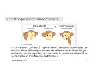 « La curation consiste à repérer divers contenus numériques en
fonction d’une thématique donnée, de sélectionner et filtrer les plus
pertinents, de les organiser, les structurer à travers un dispositif de
scénographie et d’en favoriser la diffusion. »
Enseigner	la	veille	informationnelle	- Elsa	Drevon	- Janvier	2017 70Source	:	Mesguich,	V.	(2012).	
Qu’est-ce	que	la	curation	de	contenus	?
 