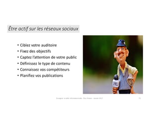 Enseigner	la	veille	informationnelle	- Elsa	Drevon	- Janvier	2017 73
Être	actif	sur	les	réseaux	sociaux
• Ciblez	votre	auditoire
• Fixez	des	objectifs
• Captez	l’attention	de	votre	public
• Définissez	le	type	de	contenu
• Connaissez	vos	compétiteurs
• Planifiez	vos	publications
 