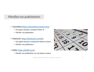 Enseigner	la	veille	informationnelle	- Elsa	Drevon	- Janvier	2017 76
Planifiez	vos	publications
• Tweetdeck https://tweetdeck.twitter.com/
• Pour	gérer	plusieurs	comptes	Twitter	et	
• Planifier	vos	publications
• Hootsuite https://hootsuite.com/fr/
• Pour	gérer	plusieurs	comptes	de	réseaux	sociaux
• Planifier	vos	publications
• Buffer	https://buffer.com/
• Planifier	vos	publications	sur	vos	réseaux	sociaux
 