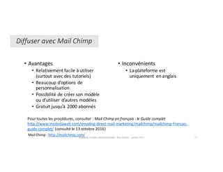• Avantages	
• Relativement	facile	à	utiliser	
(surtout	avec	des	tutoriels)
• Beaucoup	d’options	de	
personnalisation
• Possibilité	de	créer	son	modèle	
ou	d’utiliser	d’autres	modèles
• Gratuit	jusqu’à	2000	abonnés
Enseigner	la	veille	informationnelle	- Elsa	Drevon	- Janvier	2017 77
• Inconvénients	
• La	plateforme	est	
uniquement	 en	anglais
Diffuser	avec	Mail	Chimp
Pour	toutes	les	procédures,	consulter	:	Mail	Chimp en	français	:	le	Guide	complet	
http://www.insidedaweb.com/emailing-direct-mail-marketing/mailchimp/mailchimp-francais-
guide-complet/ (consulté	le	13	octobre	2016)
Mail	Chimp :	http://mailchimp.com/
 