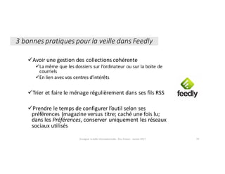 üAvoir	une	gestion	des	collections	cohérente
üLa	même	que	les	dossiers	sur	l’ordinateur	ou	sur	la	boite	de	
courriels
üEn	lien	avec	vos	centres	d’intérêts
üTrier	et	faire	le	ménage	régulièrement	dans	ses	fils	RSS
üPrendre	le	temps	de	configurer	l’outil	selon	ses	
préférences	(magazine	versus	titre;	caché	une	fois	lu;	
dans	les	Préférences,	conserver	uniquement	les	réseaux	
sociaux	utilisés
3	bonnes	pratiques	pour	la	veille	dans	Feedly
Enseigner	la	veille	informationnelle	- Elsa	Drevon	- Janvier	2017 79
 