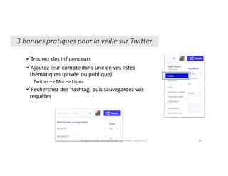 üTrouvez	des	influenceurs
üAjoutez	leur	compte	dans	une	de	vos	listes	
thématiques	(privée	ou	publique)
Twitter	–>	Moi	–>	Listes
üRecherchez	des	hashtag,	puis	sauvegardez	vos	
requêtes	
3	bonnes	pratiques	pour	la	veille	sur	Twitter	
Enseigner	la	veille	informationnelle	- Elsa	Drevon	- Janvier	2017 80
 