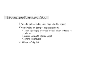 üFaire	le	ménage	dans	ses	tags	régulièrement
üAlimenter	son	compte	régulièrement	
üSi	rien	à	partager,	revoir	ses	sources	et	son	système	de	
collecte
üSoigner	son	profil	(réseau	social)
üJoindre	des	groupes
üUtiliser	la	Diigolet
3	bonnes	pratiques	dans	Diigo
 