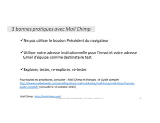 üNe	pas	utiliser	le	bouton	Précédent du	navigateur
üUtiliser	votre	adresse	institutionnelle	pour	l’envoi	et	votre	adresse	
Gmail	d’équipe	comme	destinataire	test
üExplorer,	tester,	re-explorer,	re-tester
Enseigner	la	veille	informationnelle	- Elsa	Drevon	- Janvier	2017 82
Mail	Chimp :	http://mailchimp.com/
Pour	toutes	les	procédures,	consulter	:	Mail	Chimp en	français	:	le	Guide	complet	
http://www.insidedaweb.com/emailing-direct-mail-marketing/mailchimp/mailchimp-francais-
guide-complet/ (consulté	le	13	octobre	2016)
3	bonnes	pratiques	avec	Mail	Chimp
 