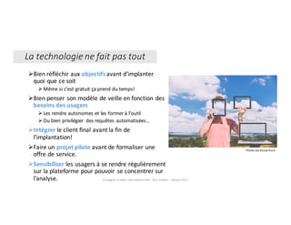 1
ØBien	réfléchir	aux	objectifs avant	d’implanter	
quoi	que	ce	soit	
ØMême	si	c’est	gratuit	ça	prend	du	temps!
ØBien	penser	son	modèle	de	veille	en	fonction	des	
besoins	des	usagers
ØLes	rendre	autonomes	et	les	former	à	l’outil
ØOu	bien	privilégier	 des	requêtes	automatisées…
ØIntégrer le	client	final	avant	la	fin	de	
l’implantation!
ØFaire	un	projet	pilote	avant	de	formaliser	une	
offre	de	service.
ØSensibiliser les	usagers	à	se	rendre	régulièrement	
sur	la	plateforme	pour	pouvoir	 se	concentrer	sur	
l’analyse. Enseigner	la	veille	informationnelle	- Elsa	Drevon	- Janvier	2017
La	technologie	ne	fait	pas	tout
Photo	via	Visual	Hunt
 