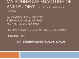 MAISONNEUVE FRACTURE OF
ANKLE JOINT - A CRITICAL ANALYSIS
REVIEW
JAN BARTON´ICEK, MD, DSC
STEFAN RAMMELT, MD, PHD
MICHAL TUCEK, MD, PHD
FEBRUARY 2022 · VOLUME 10, ISSUE 2 · E21.00160
JOURNAL CLUB
DR. SHUBHANSHU RANJAN SINGH
 