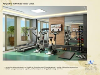 Perspectiva ilustrada do Fitness Center




 A perspectiva apresentada poderá ser alterada nas dimensões, especificações, programas e texturas. A decoração, equipamentos,
 mobiliário e paisagismo são apenas sugestões, não fazendo parte das obrigações de entrega do imóvel.
 