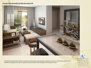 Perspectiva ilustrada da Sala da coluna 01




 A perspectiva apresentada poderá ser alterada nas dimensões, especificações, programas e texturas. A decoração, equipamentos,
 mobiliário e paisagismo são apenas sugestões, não fazendo parte das obrigações de entrega do imóvel.
 