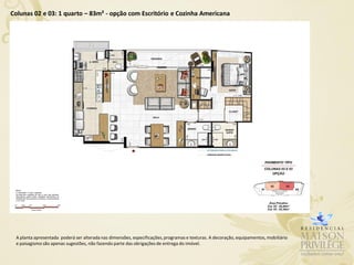 Colunas 02 e 03: 1 quarto – 83m² - opção com Escritório e Cozinha Americana




 A planta apresentada poderá ser alterada nas dimensões, especificações, programas e texturas. A decoração, equipamentos, mobiliário
 e paisagismo são apenas sugestões, não fazendo parte das obrigações de entrega do imóvel.
 