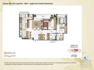 Colunas 02 e 03: 2 quartos – 83m² - opção com Cozinha Americana




 A planta apresentada poderá ser alterada nas dimensões, especificações, programas e texturas. A decoração, equipamentos, mobiliário
 e paisagismo são apenas sugestões, não fazendo parte das obrigações de entrega do imóvel.
 