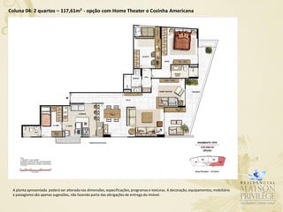 Coluna 04: 2 quartos – 117,61m² - opção com Home Theater e Cozinha Americana




 A planta apresentada poderá ser alterada nas dimensões, especificações, programas e texturas. A decoração, equipamentos, mobiliário
 e paisagismo são apenas sugestões, não fazendo parte das obrigações de entrega do imóvel.
 