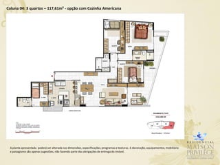 Coluna 04: 3 quartos – 117,61m² - opção com Cozinha Americana




 A planta apresentada poderá ser alterada nas dimensões, especificações, programas e texturas. A decoração, equipamentos, mobiliário
 e paisagismo são apenas sugestões, não fazendo parte das obrigações de entrega do imóvel.
 