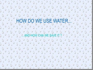 HOW DO WE USE WATER...   ... AND HOW CAN WE SAVE IT ? 