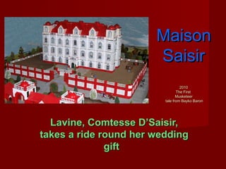 MaisonMaison
SaisirSaisir
20102010
The FirstThe First
MusketeerMusketeer
tale from Bayko Barontale from Bayko Baron
Lavine, Comtesse D’Saisir,Lavine, Comtesse D’Saisir,
takes a ride round her weddingtakes a ride round her wedding
giftgift
 