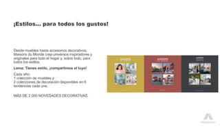 ¡Estilos… para todos los gustos!
Desde muebles hasta accesorios decorativos,
Maisons du Monde crea universos inspiradores y
originales para todo el hogar y, sobre todo, para
todos los estilos.
Lema: Tienes estilo, ¡compartimos el tuyo!
Cada año:
1 colección de muebles y
2 colecciones de decoración disponibles en 6
tendencias cada una.
MÁS DE 2.000 NOVEDADES DECORATIVAS.
 