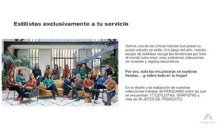 Estilistas exclusivamente a tu servicio
Somos una de las únicas marcas que posee su
propio estudio de estilo. A lo largo del año, nuestro
equipo de estilistas recoge las tendencias por todo
el mundo para crear unas exclusivas colecciones
de muebles y objetos decorativos.
Por eso, solo las encontrarás en nuestras
tiendas… ¡y sobre todo en tu hogar!
En el diseño y la realización de nuestras
colecciones trabajan 90 PERSONAS entre las que
se encuentran 17 ESTILISTAS, GRAFISTAS y
más de 30 JEFES DE PRODUCTO.
 