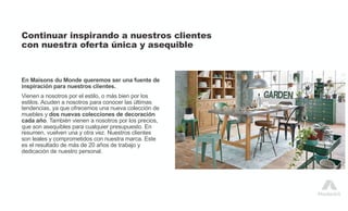 Continuar inspirando a nuestros clientes
con nuestra oferta única y asequible
En Maisons du Monde queremos ser una fuente de
inspiración para nuestros clientes.
Vienen a nosotros por el estilo, o más bien por los
estilos. Acuden a nosotros para conocer las últimas
tendencias, ya que ofrecemos una nueva colección de
muebles y dos nuevas colecciones de decoración
cada año. También vienen a nosotros por los precios,
que son asequibles para cualquier presupuesto. En
resumen, vuelven una y otra vez. Nuestros clientes
son leales y comprometidos con nuestra marca. Este
es el resultado de más de 20 años de trabajo y
dedicación de nuestro personal.
 