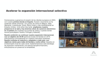 Acelerar la expansión internacional selectiva
Comenzamos a ganarnos el corazón de los clientes europeos en 2003,
con nuestra primera tienda en España. Nuestro crecimiento se ha
acelerado desde entonces, con puntos de venta en Bélgica, Italia,
Alemania, Luxemburgo, Suiza, Reino Unido y más recientemente en
Estados Unidos. Unos años más tarde, ampliamos nuestra
presencia en la web y hoy tenemos sitios de comercio electrónico
en 12 países (los 9 países con puntos de venta y 3 países donde
somos pure-players: Austria, Portugal y Holanda).
Nuestra ambición es continuar nuestra expansión internacional,
con un objetivo de 35-40 aperturas brutas de tiendas en 2019,
enfocándonos principalmente en nuestros mercados existentes.
Nuestro enfoque es selectivo y adaptado a cada país, con
objetivos claros para redes de tiendas y venta online, basados en
el desempeño local de cada canal. Implementaremos esta estrategia
de expansión manteniendo una estricta disciplina financiera,
enfocándonos en preservar la rentabilidad.
 
