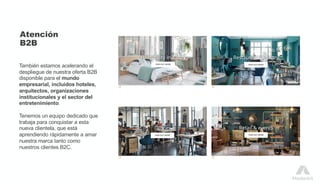 Atención
B2B
También estamos acelerando el
despliegue de nuestra oferta B2B
disponible para el mundo
empresarial, incluidos hoteles,
arquitectos, organizaciones
institucionales y el sector del
entretenimiento.
Tenemos un equipo dedicado que
trabaja para conquistar a esta
nueva clientela, que está
aprendiendo rápidamente a amar
nuestra marca tanto como
nuestros clientes B2C.
 