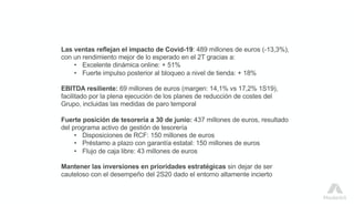 Las ventas reflejan el impacto de Covid-19: 489 millones de euros (-13,3%),
con un rendimiento mejor de lo esperado en el 2T gracias a:
• Excelente dinámica online: + 51%
• Fuerte impulso posterior al bloqueo a nivel de tienda: + 18%
EBITDA resiliente: 69 millones de euros (margen: 14,1% vs 17,2% 1S19),
facilitado por la plena ejecución de los planes de reducción de costes del
Grupo, incluidas las medidas de paro temporal
Fuerte posición de tesorería a 30 de junio: 437 millones de euros, resultado
del programa activo de gestión de tesorería
• Disposiciones de RCF: 150 millones de euros
• Préstamo a plazo con garantía estatal: 150 millones de euros
• Flujo de caja libre: 43 millones de euros
Mantener las inversiones en prioridades estratégicas sin dejar de ser
cauteloso con el desempeño del 2S20 dado el entorno altamente incierto
 