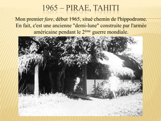 1965 – PIRAE, TAHITI
Mon premier fare, début 1965, situé chemin de l'hippodrome.
En fait, c'est une ancienne "demi-lune" construite par l'armée
américaine pendant le 2ème guerre mondiale.
 