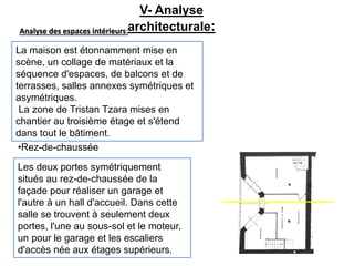 Analyse des espaces intérieurs:
La maison est étonnamment mise en
scène, un collage de matériaux et la
séquence d'espaces, de balcons et de
terrasses, salles annexes symétriques et
asymétriques.
La zone de Tristan Tzara mises en
chantier au troisième étage et s'étend
dans tout le bâtiment.
Les deux portes symétriquement
situés au rez-de-chaussée de la
façade pour réaliser un garage et
l'autre à un hall d'accueil. Dans cette
salle se trouvent à seulement deux
portes, l'une au sous-sol et le moteur,
un pour le garage et les escaliers
d'accès née aux étages supérieurs.
•Rez-de-chaussée
V- Analyse
architecturale:
 