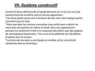 VII- Système constructif
Comme la base inférieure de la façade donnant sur la rue, les murs de
soutènement de la colline sont en pierres apparentes.
*Les deux portes avant sont à ossature de bois avec verre opaque petite
couronne aussi le haut.
*Alors que dans les maisons viennoises Loos utilisé pour enduire les
murs avec des poutres en chêne et laisser dans son appartement
parisien est seulement limité à la muqueuse des piliers avec des plaques
de contreplaqué boulonnées. *Les murs et les plafonds ont été plâtrés
et peints avec la couleur.
*La cheminée du salon a une façade en marbre, et les sols ont été
combinées bois et céramique.
 