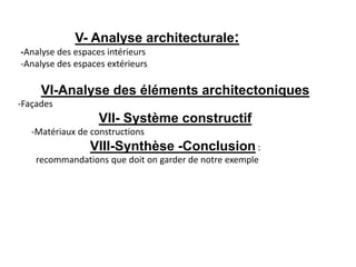 VI-Analyse des éléments architectoniques
-Façades
VII- Système constructif
-Matériaux de constructions
VIII-Synthèse -Conclusion :
recommandations que doit on garder de notre exemple
V- Analyse architecturale:
-Analyse des espaces intérieurs
-Analyse des espaces extérieurs
 