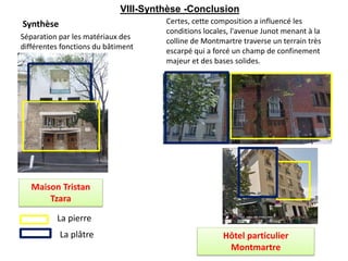 Synthèse Certes, cette composition a influencé les
conditions locales, l'avenue Junot menant à la
colline de Montmartre traverse un terrain très
escarpé qui a forcé un champ de confinement
majeur et des bases solides.
La pierre
La plâtre
Séparation par les matériaux des
différentes fonctions du bâtiment
Maison Tristan
Tzara
Hôtel particulier
Montmartre
VIII-Synthèse -Conclusion
 