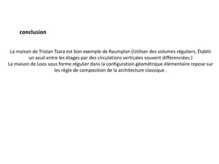 conclusion
La maison de Tristan Tzara est bon exemple de Raumplan (Utiliser des volumes réguliers, Établir
un seuil entre les étages par des circulations verticales souvent différenciées.)
La maison de Loos sous forme régulier dans la configuration géométrique élémentaire repose sur
les règle de composition de la architecture classique .
 